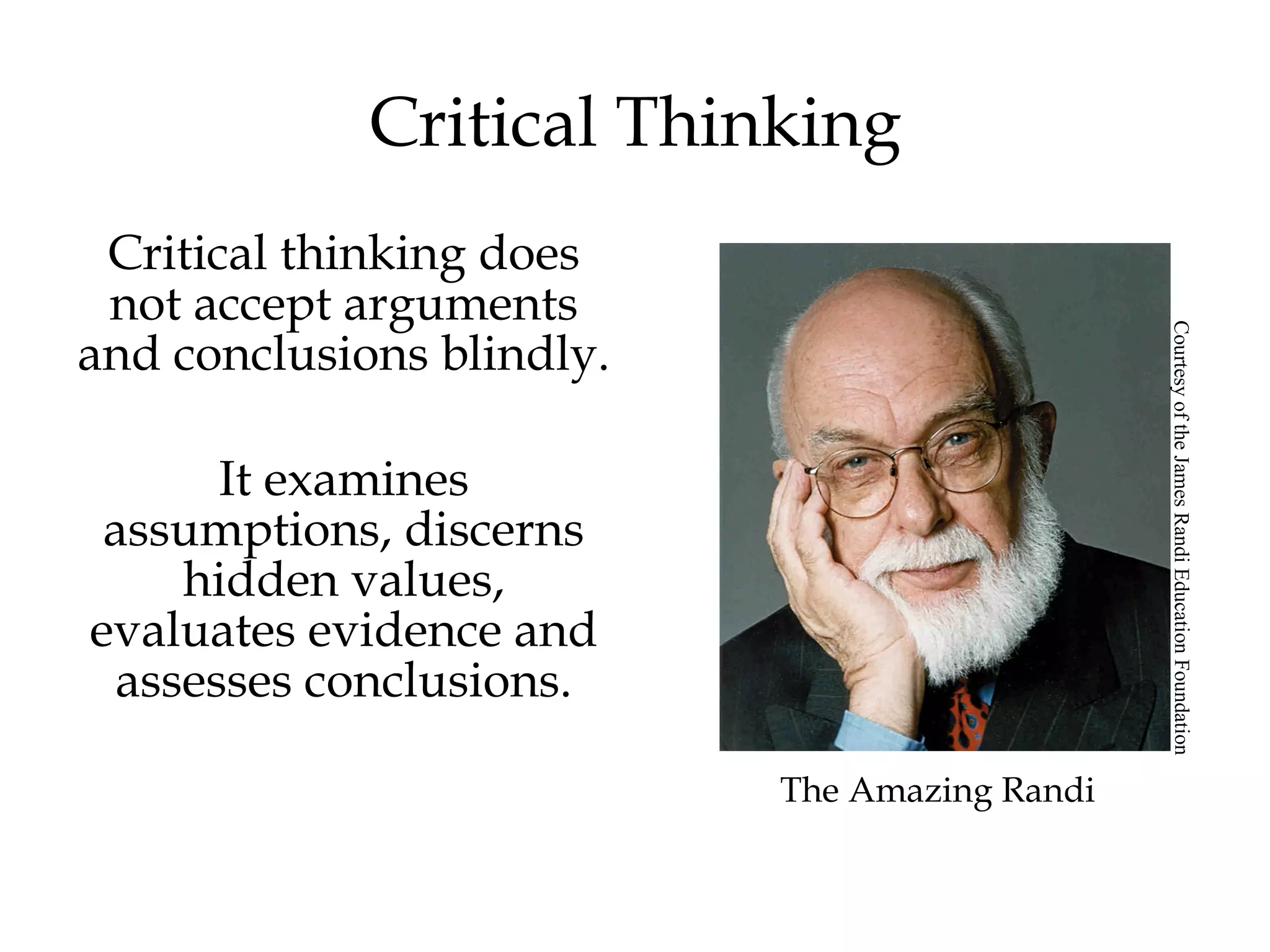 Critical Thinking
Critical thinking does
not accept arguments
and conclusions blindly.
It examines
assumptions, discerns
hidden values,
evaluates evidence and
assesses conclusions.
The Amazing Randi
CourtesyoftheJamesRandiEducationFoundation
 