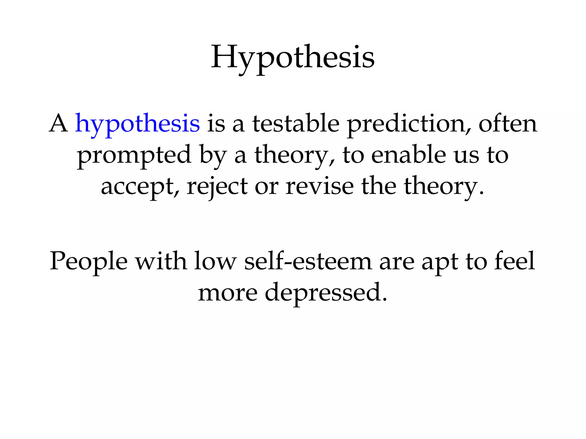 A hypothesis is a testable prediction, often
prompted by a theory, to enable us to
accept, reject or revise the theory.
People with low self-esteem are apt to feel
more depressed.
Hypothesis
 