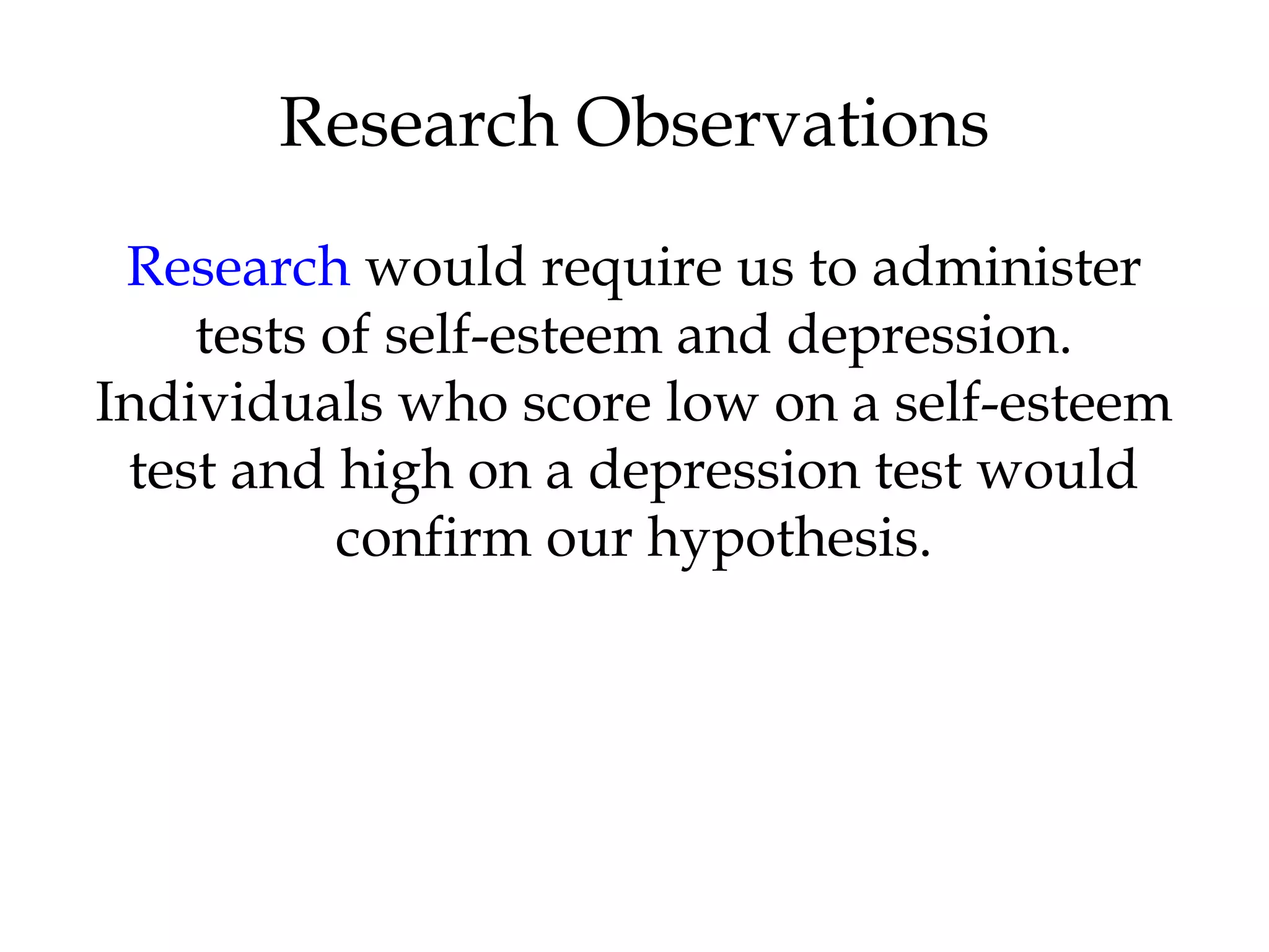 Research would require us to administer
tests of self-esteem and depression.
Individuals who score low on a self-esteem
test and high on a depression test would
confirm our hypothesis.
Research Observations
 
