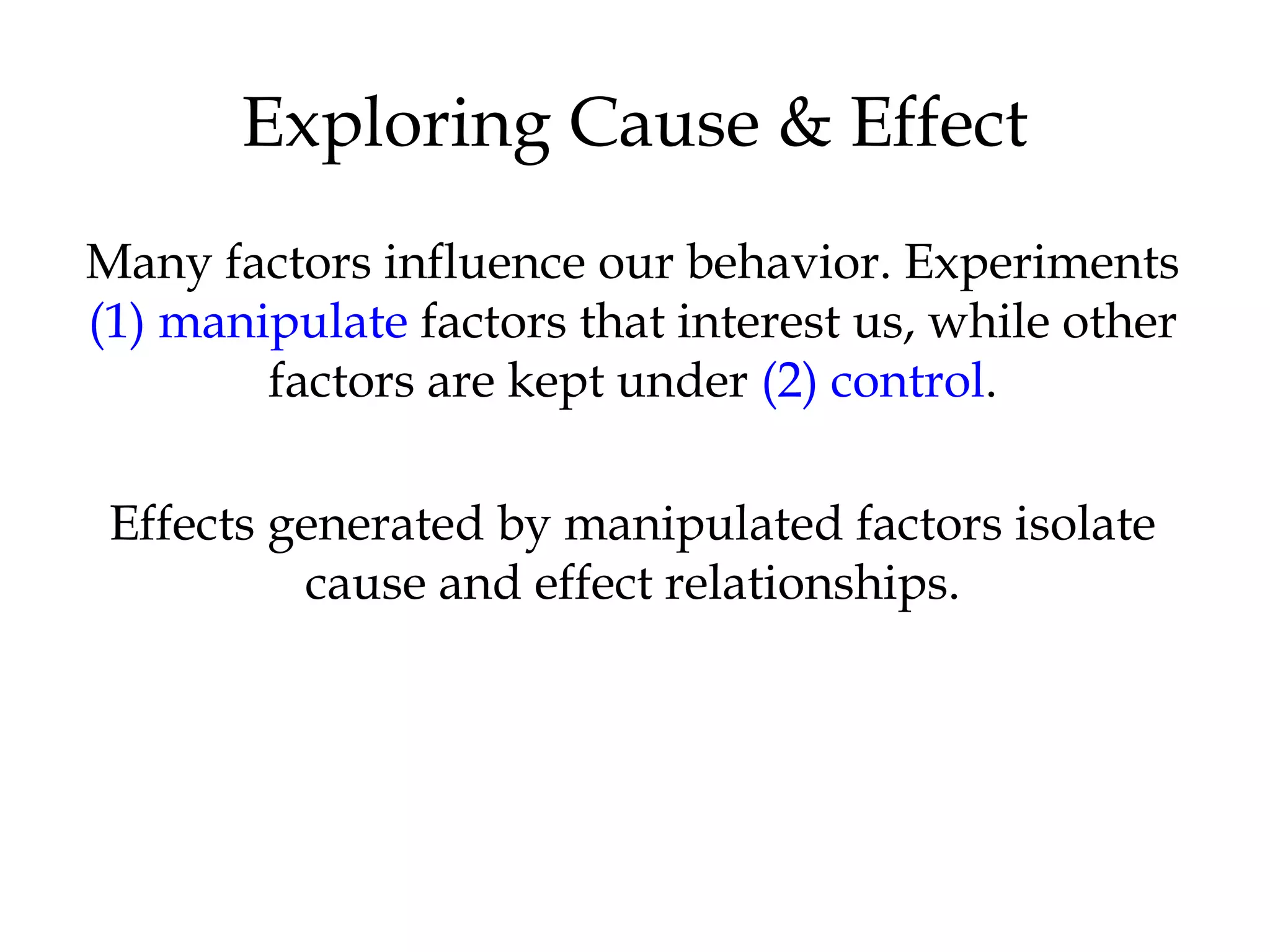 Many factors influence our behavior. Experiments
(1) manipulate factors that interest us, while other
factors are kept under (2) control.
Effects generated by manipulated factors isolate
cause and effect relationships.
Exploring Cause & Effect
 