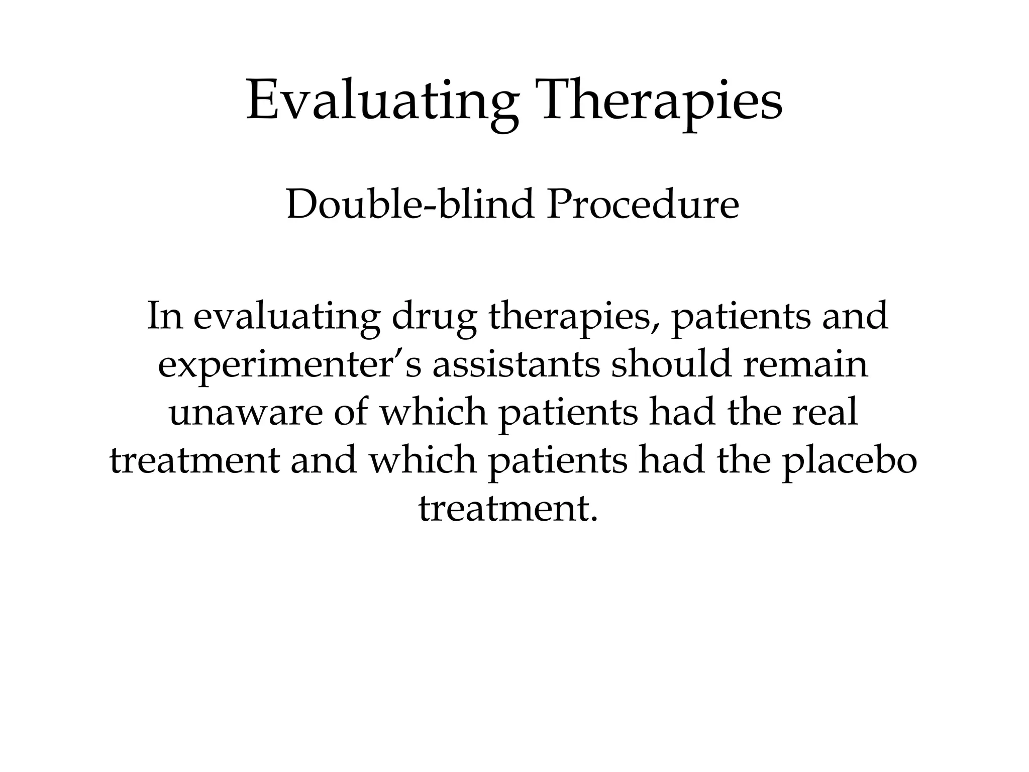 In evaluating drug therapies, patients and
experimenter’s assistants should remain
unaware of which patients had the real
treatment and which patients had the placebo
treatment.
Evaluating Therapies
Double-blind Procedure
 