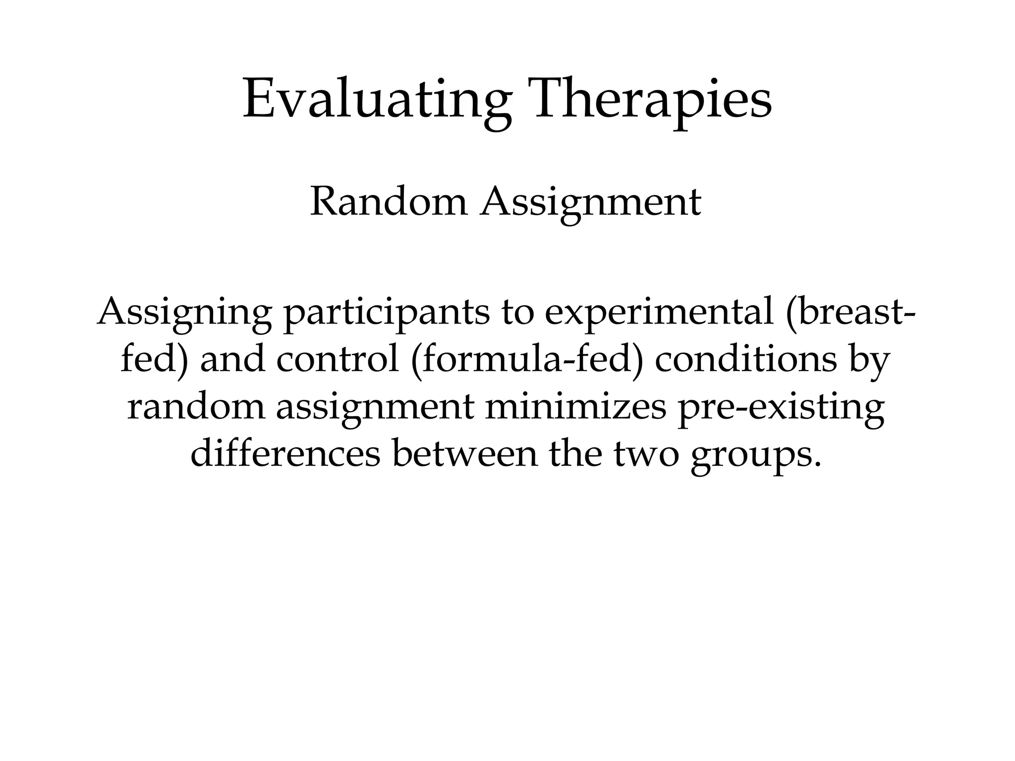 Assigning participants to experimental (breast-
fed) and control (formula-fed) conditions by
random assignment minimizes pre-existing
differences between the two groups.
Evaluating Therapies
Random Assignment
 