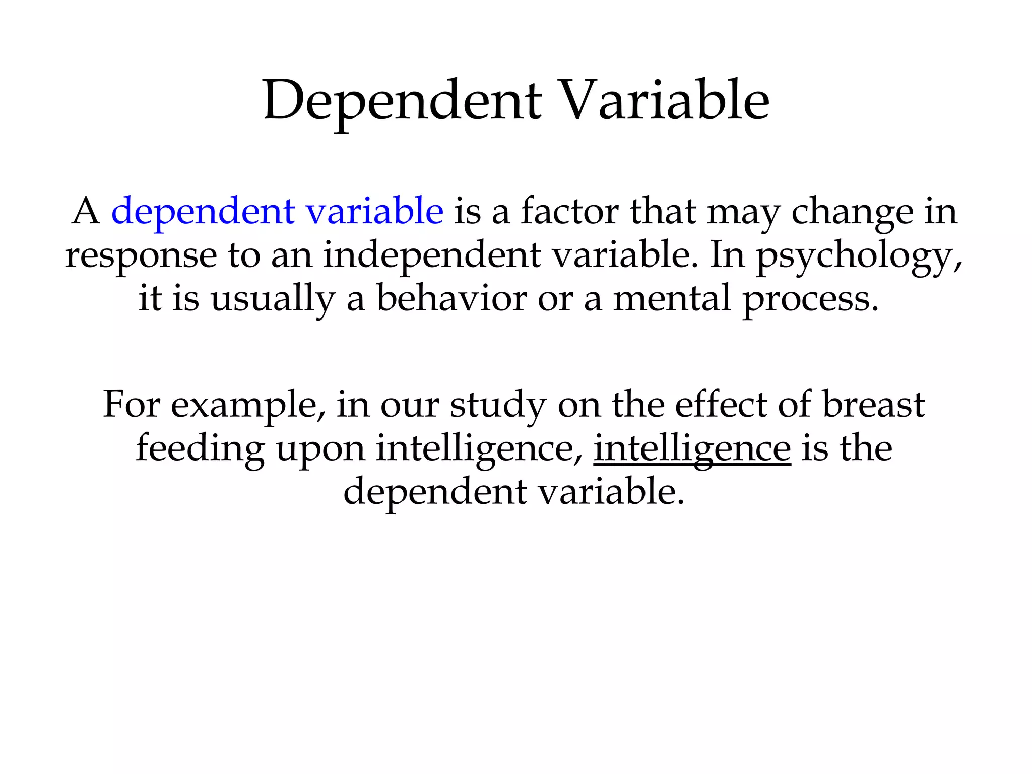 A dependent variable is a factor that may change in
response to an independent variable. In psychology,
it is usually a behavior or a mental process.
For example, in our study on the effect of breast
feeding upon intelligence, intelligence is the
dependent variable.
Dependent Variable
 