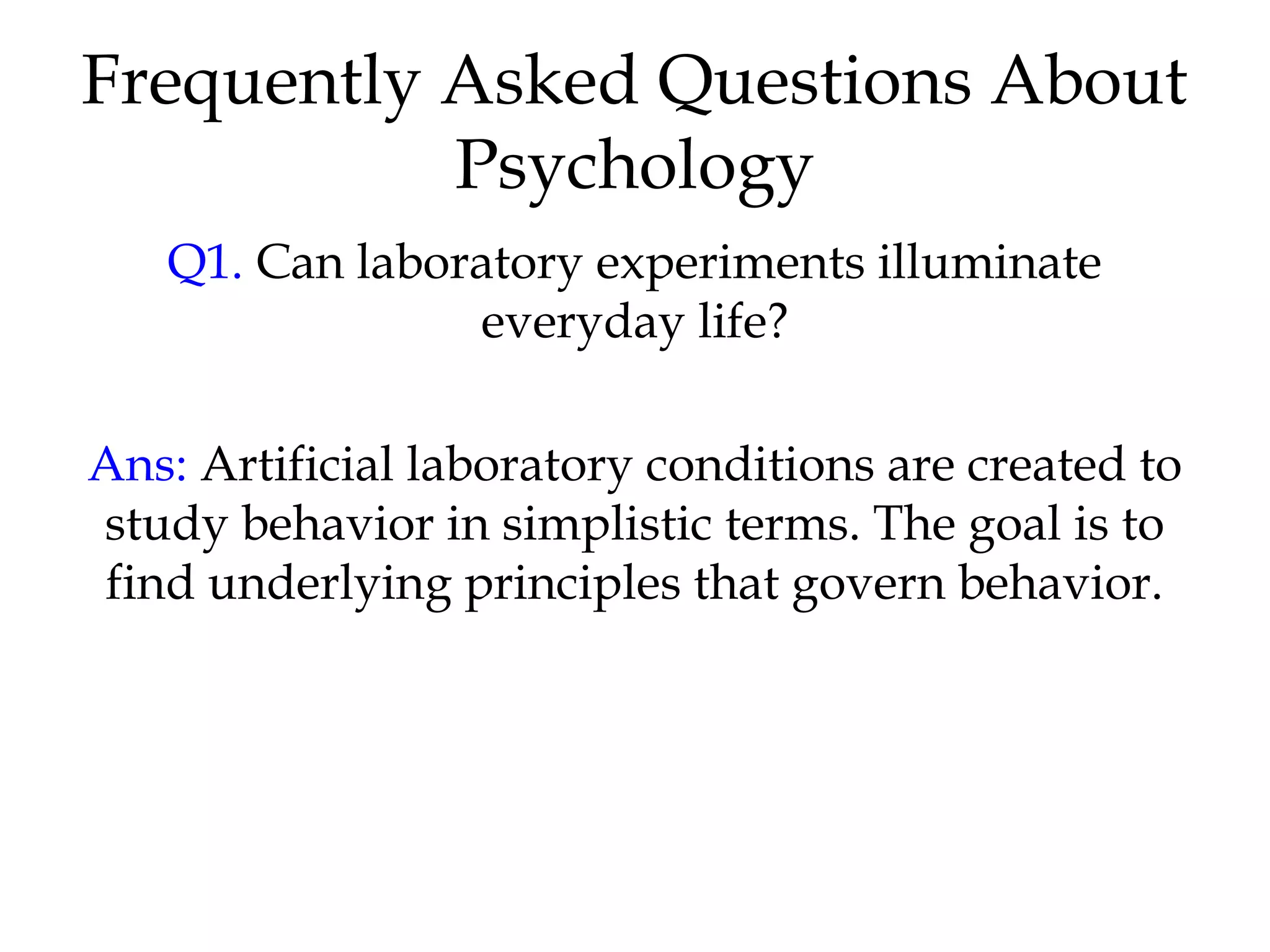 Frequently Asked Questions About
Psychology
Q1. Can laboratory experiments illuminate
everyday life?
Ans: Artificial laboratory conditions are created to
study behavior in simplistic terms. The goal is to
find underlying principles that govern behavior.
 