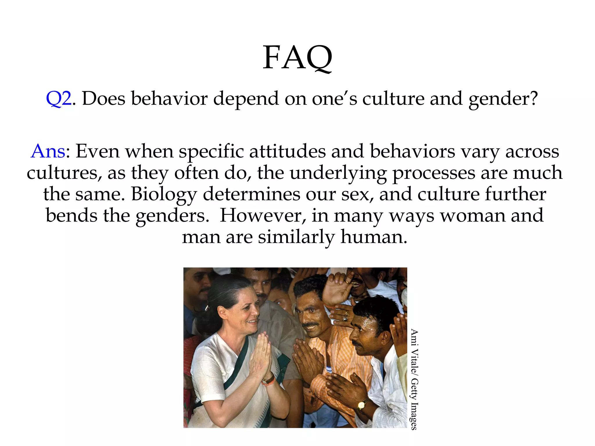 FAQ
Q2. Does behavior depend on one’s culture and gender?
Ans: Even when specific attitudes and behaviors vary across
cultures, as they often do, the underlying processes are much
the same. Biology determines our sex, and culture further
bends the genders. However, in many ways woman and
man are similarly human.
AmiVitale/GettyImages
 