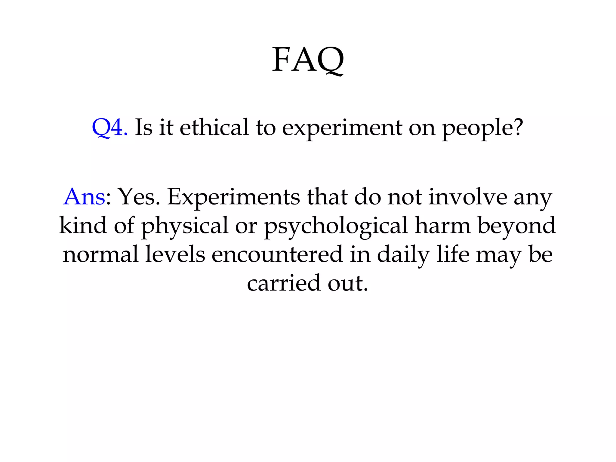 FAQ
Q4. Is it ethical to experiment on people?
Ans: Yes. Experiments that do not involve any
kind of physical or psychological harm beyond
normal levels encountered in daily life may be
carried out.
 