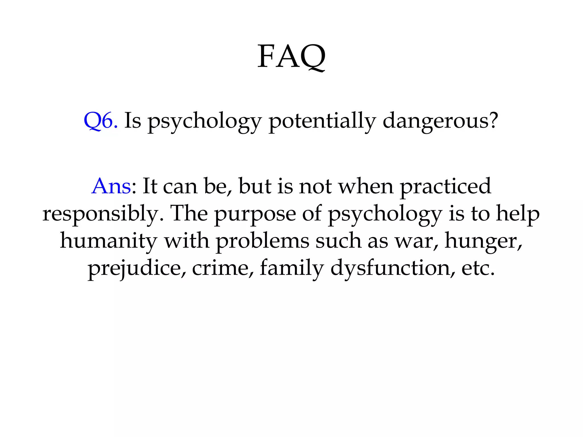FAQ
Q6. Is psychology potentially dangerous?
Ans: It can be, but is not when practiced
responsibly. The purpose of psychology is to help
humanity with problems such as war, hunger,
prejudice, crime, family dysfunction, etc.
 
