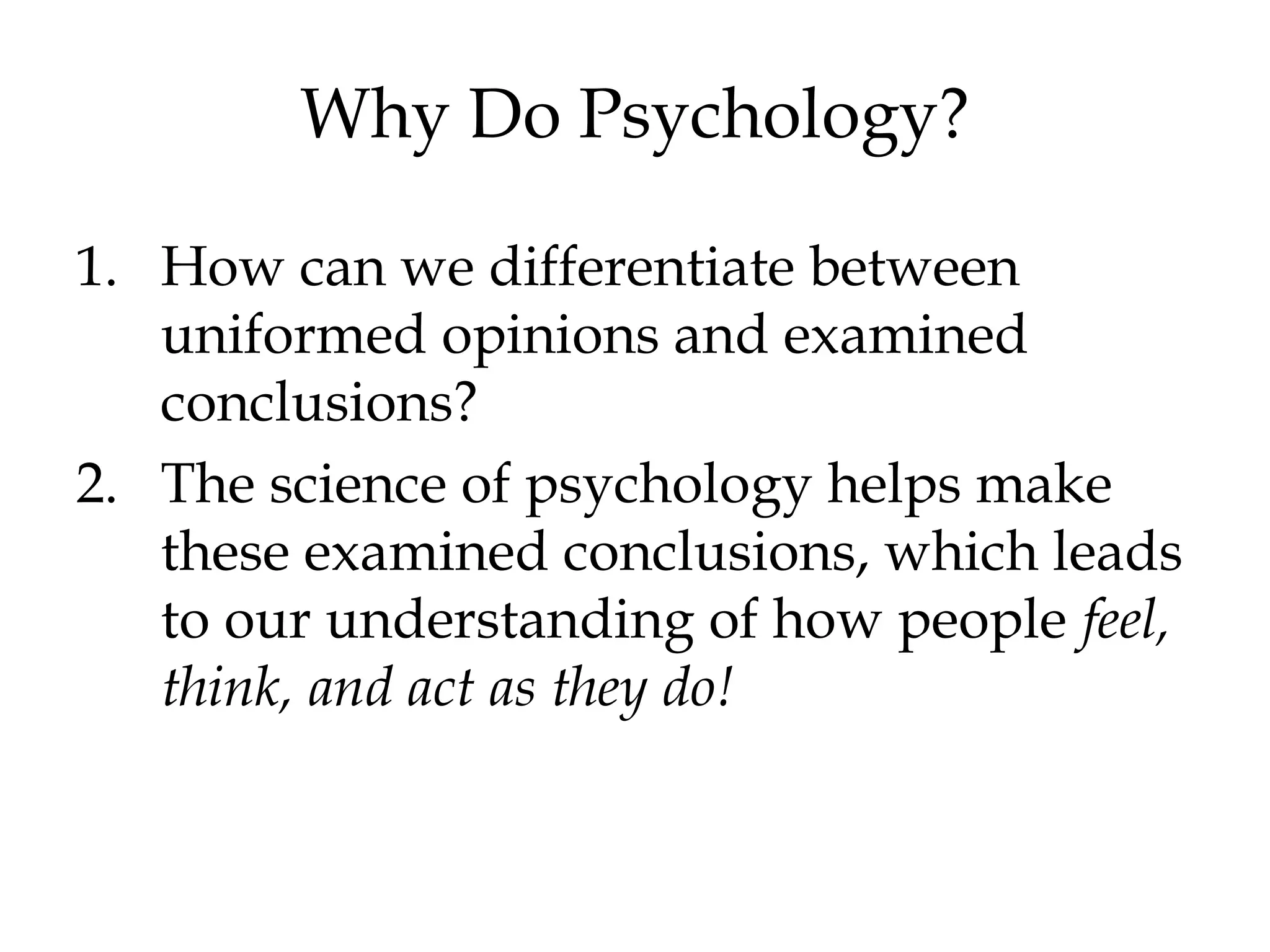 Why Do Psychology?
1. How can we differentiate between
uniformed opinions and examined
conclusions?
2. The science of psychology helps make
these examined conclusions, which leads
to our understanding of how people feel,
think, and act as they do!
 