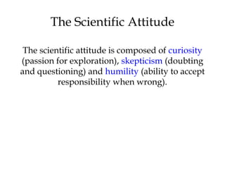 The Scientific Attitude
The scientific attitude is composed of curiosity
(passion for exploration), skepticism (doubting
and questioning) and humility (ability to accept
responsibility when wrong).
 