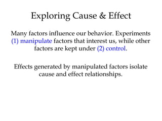 Many factors influence our behavior. Experiments
(1) manipulate factors that interest us, while other
factors are kept under (2) control.
Effects generated by manipulated factors isolate
cause and effect relationships.
Exploring Cause & Effect
 