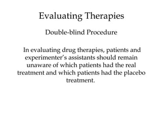 In evaluating drug therapies, patients and
experimenter’s assistants should remain
unaware of which patients had the real
treatment and which patients had the placebo
treatment.
Evaluating Therapies
Double-blind Procedure
 