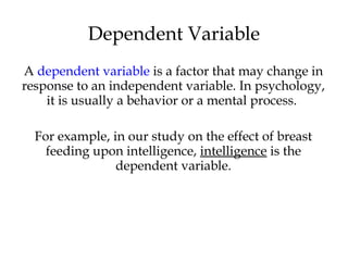 A dependent variable is a factor that may change in
response to an independent variable. In psychology,
it is usually a behavior or a mental process.
For example, in our study on the effect of breast
feeding upon intelligence, intelligence is the
dependent variable.
Dependent Variable
 
