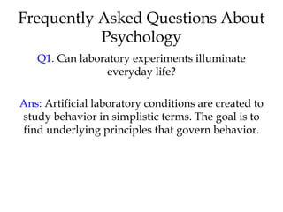 Frequently Asked Questions About
Psychology
Q1. Can laboratory experiments illuminate
everyday life?
Ans: Artificial laboratory conditions are created to
study behavior in simplistic terms. The goal is to
find underlying principles that govern behavior.
 
