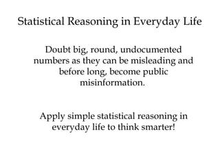 Statistical Reasoning in Everyday Life 
Doubt big, round, undocumented 
numbers as they can be misleading and 
before long, become public 
misinformation. 
Apply simple statistical reasoning in 
everyday life to think smarter! 
 