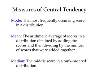 Measures of Central Tendency 
Mode: The most frequently occurring score 
in a distribution. 
Mean: The arithmetic average of scores in a 
distribution obtained by adding the 
scores and then dividing by the number 
of scores that were added together. 
Median: The middle score in a rank-ordered 
distribution. 
 