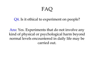 FAQ 
Q4. Is it ethical to experiment on people? 
Ans: Yes. Experiments that do not involve any 
kind of physical or psychological harm beyond 
normal levels encountered in daily life may be 
carried out. 
 