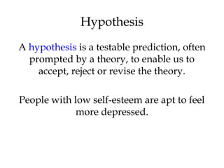 A hypothesis is a testable prediction, often
prompted by a theory, to enable us to
accept, reject or revise the theory.
People with low self-esteem are apt to feel
more depressed.
Hypothesis
 