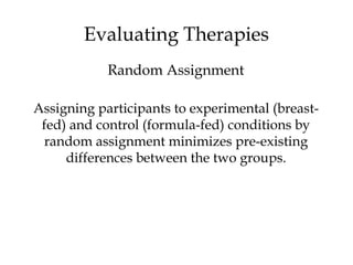 Assigning participants to experimental (breast-
fed) and control (formula-fed) conditions by
random assignment minimizes pre-existing
differences between the two groups.
Evaluating Therapies
Random Assignment
 