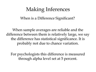 Making Inferences
When sample averages are reliable and the
difference between them is relatively large, we say
the difference has statistical significance. It is
probably not due to chance variation.
For psychologists this difference is measured
through alpha level set at 5 percent.
When is a Difference Significant?
 