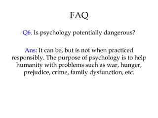FAQ
Q6. Is psychology potentially dangerous?
Ans: It can be, but is not when practiced
responsibly. The purpose of psychology is to help
humanity with problems such as war, hunger,
prejudice, crime, family dysfunction, etc.
 