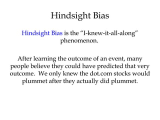 Hindsight Bias is the “I-knew-it-all-along”
phenomenon.
After learning the outcome of an event, many
people believe they could have predicted that very
outcome. We only knew the dot.com stocks would
plummet after they actually did plummet.
Hindsight Bias
 