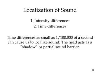 54
Localization of Sound
1. Intensity differences
2. Time differences
Time differences as small as 1/100,000 of a second
can cause us to localize sound. The head acts as a
“shadow” or partial sound barrier.
 