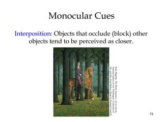 73
Monocular Cues
Interposition: Objects that occlude (block) other
objects tend to be perceived as closer.
ReneMagritte,TheBlankSignature,oiloncanvas,
NationalGalleryofArt,Washington.Collectionof
Mr.andMrs.PaulMellon.PhotobyRichardCarafelli.
 