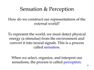 8
Sensation & Perception
How do we construct our representations of the
external world?
To represent the world, we must detect physical
energy (a stimulus) from the environment and
convert it into neural signals. This is a process
called sensation.
When we select, organize, and interpret our
sensations, the process is called perception.
 