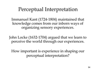 84
Perceptual Interpretation
Immanuel Kant (1724-1804) maintained that
knowledge comes from our inborn ways of
organizing sensory experiences.
John Locke (1632-1704) argued that we learn to
perceive the world through our experiences.
How important is experience in shaping our
perceptual interpretation?
 