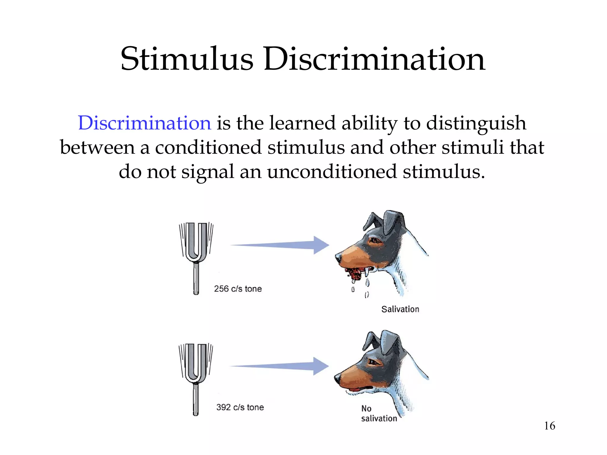 Stimulus Discrimination
  Discrimination is the learned ability to distinguish
between a conditioned stimulus and other stimuli that
      do not signal an unconditioned stimulus.




                                                     16
 