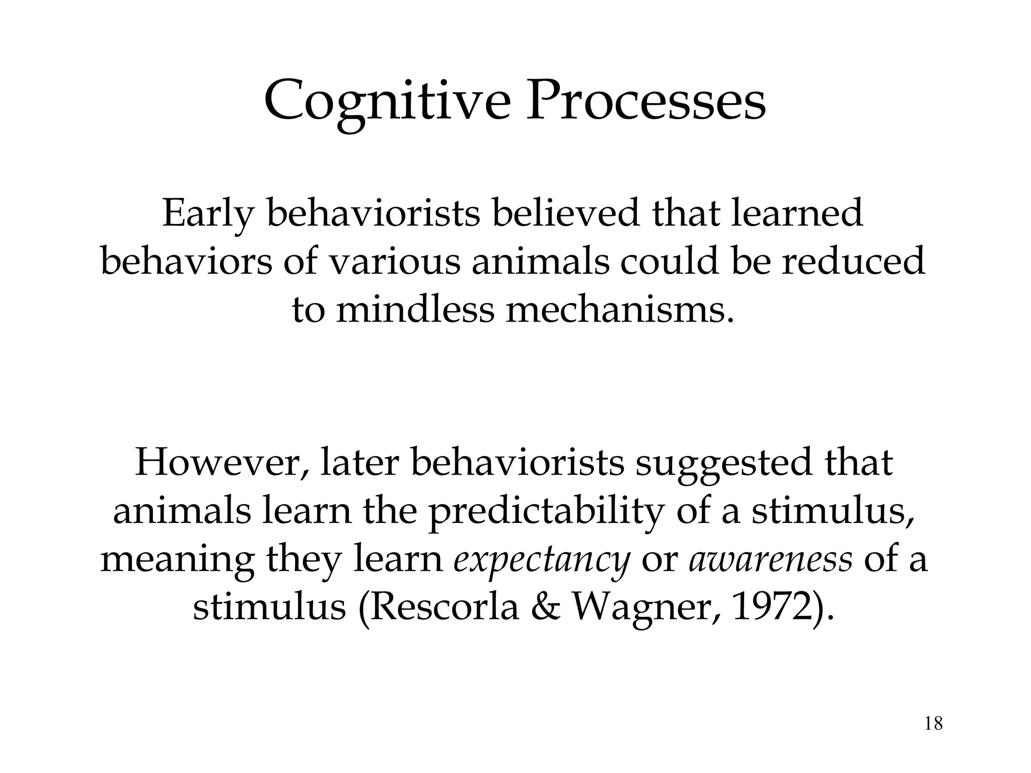 Cognitive Processes
   Early behaviorists believed that learned
behaviors of various animals could be reduced
          to mindless mechanisms.


 However, later behaviorists suggested that
animals learn the predictability of a stimulus,
meaning they learn expectancy or awareness of a
    stimulus (Rescorla & Wagner, 1972).

                                              18
 
