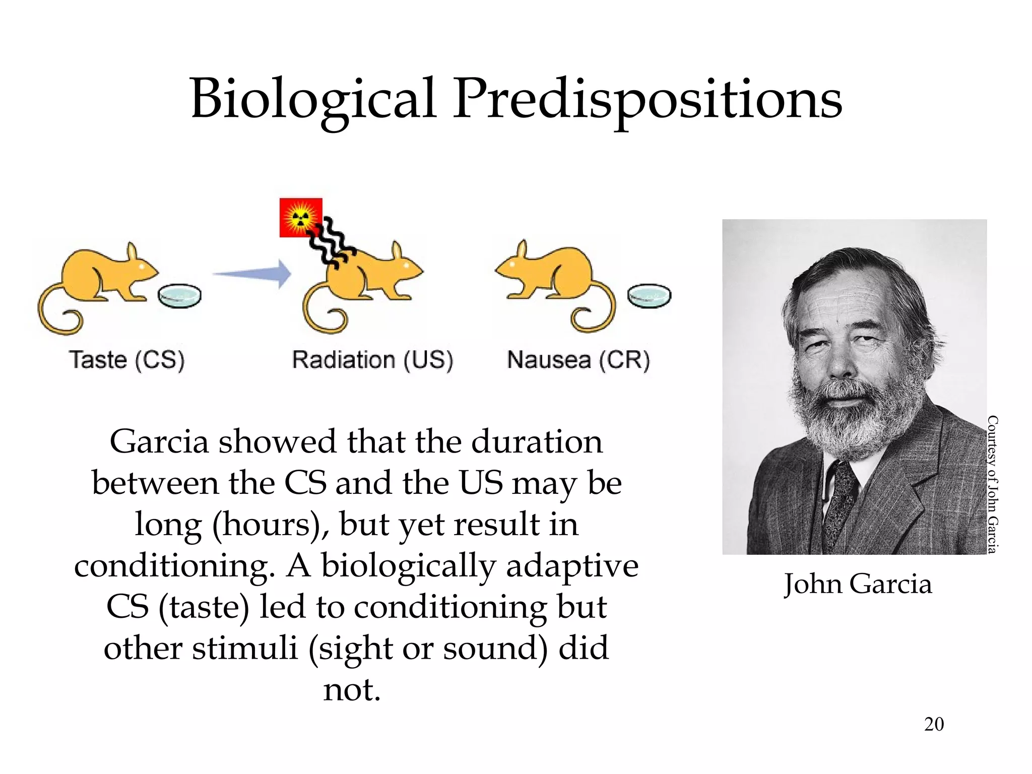 Biological Predispositions




                                                       Courtesy of John Garcia
  Garcia showed that the duration
 between the CS and the US may be
    long (hours), but yet result in
conditioning. A biologically adaptive   John Garcia
  CS (taste) led to conditioning but
  other stimuli (sight or sound) did
                  not.
                                                  20
 