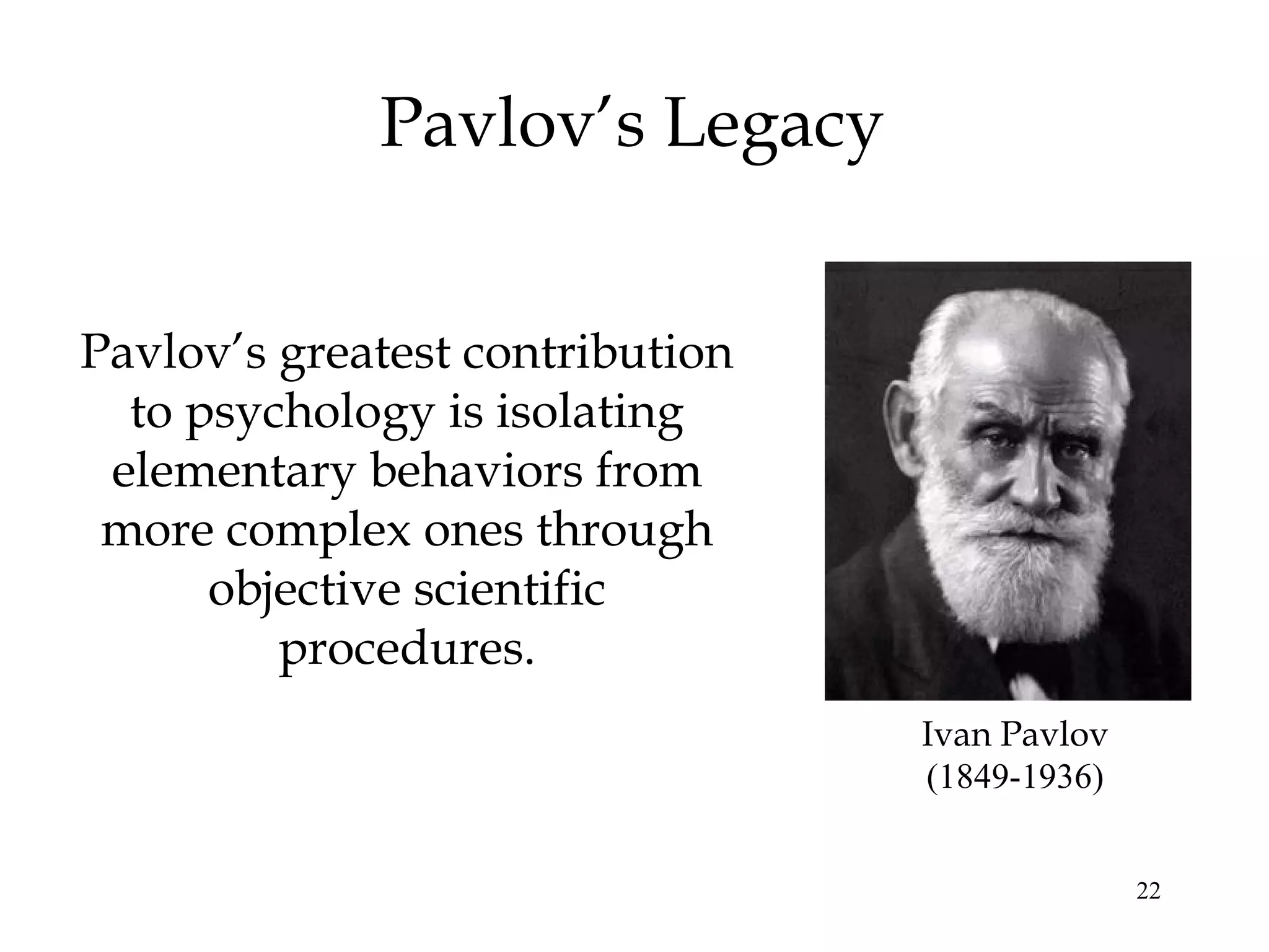 Pavlov’s Legacy


Pavlov’s greatest contribution
  to psychology is isolating
 elementary behaviors from
 more complex ones through
      objective scientific
         procedures.
                                 Ivan Pavlov
                                 (1849-1936)


                                               22
 
