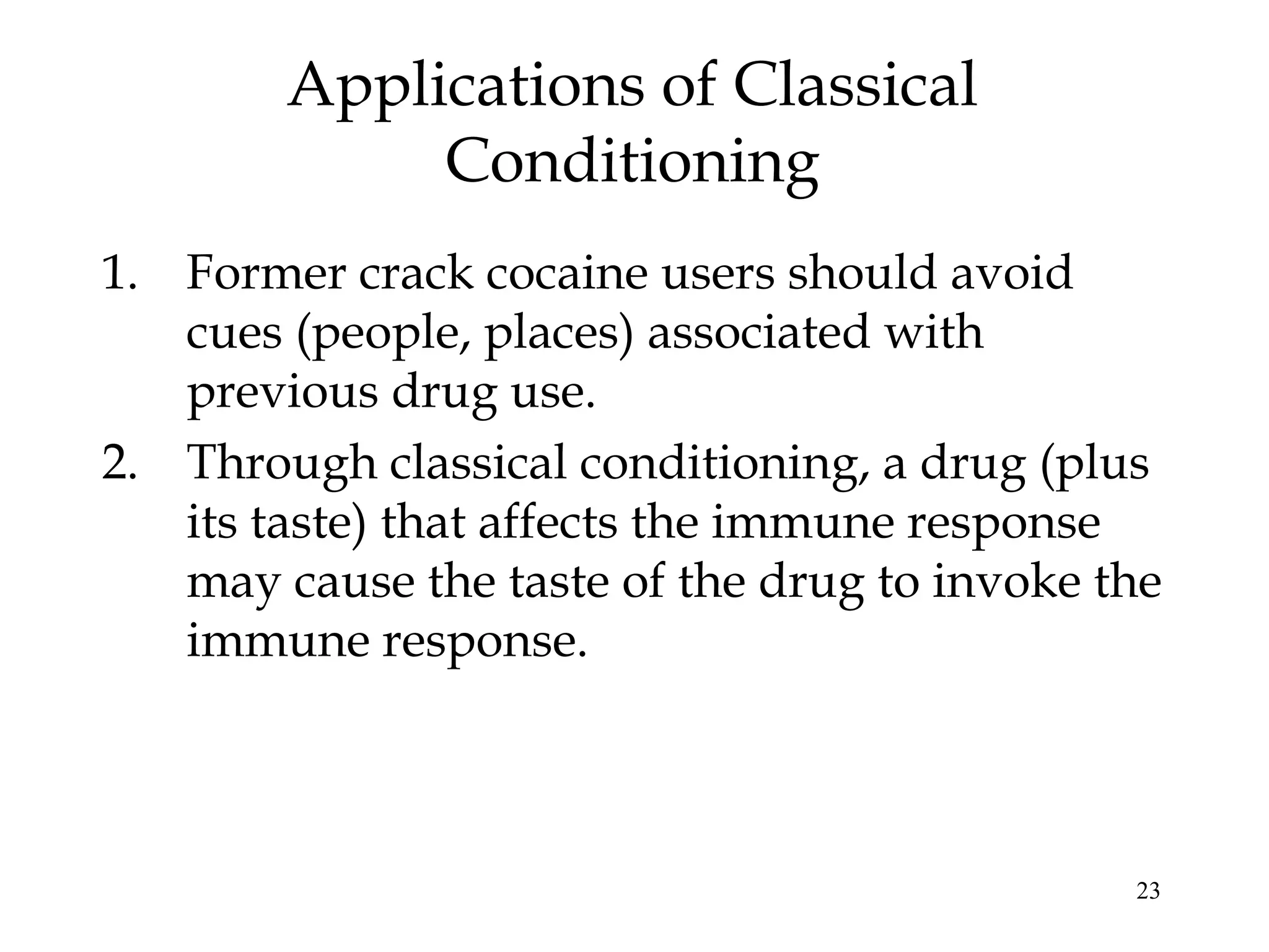 Applications of Classical
             Conditioning
1. Former crack cocaine users should avoid
   cues (people, places) associated with
   previous drug use.
2. Through classical conditioning, a drug (plus
   its taste) that affects the immune response
   may cause the taste of the drug to invoke the
   immune response.



                                              23
 