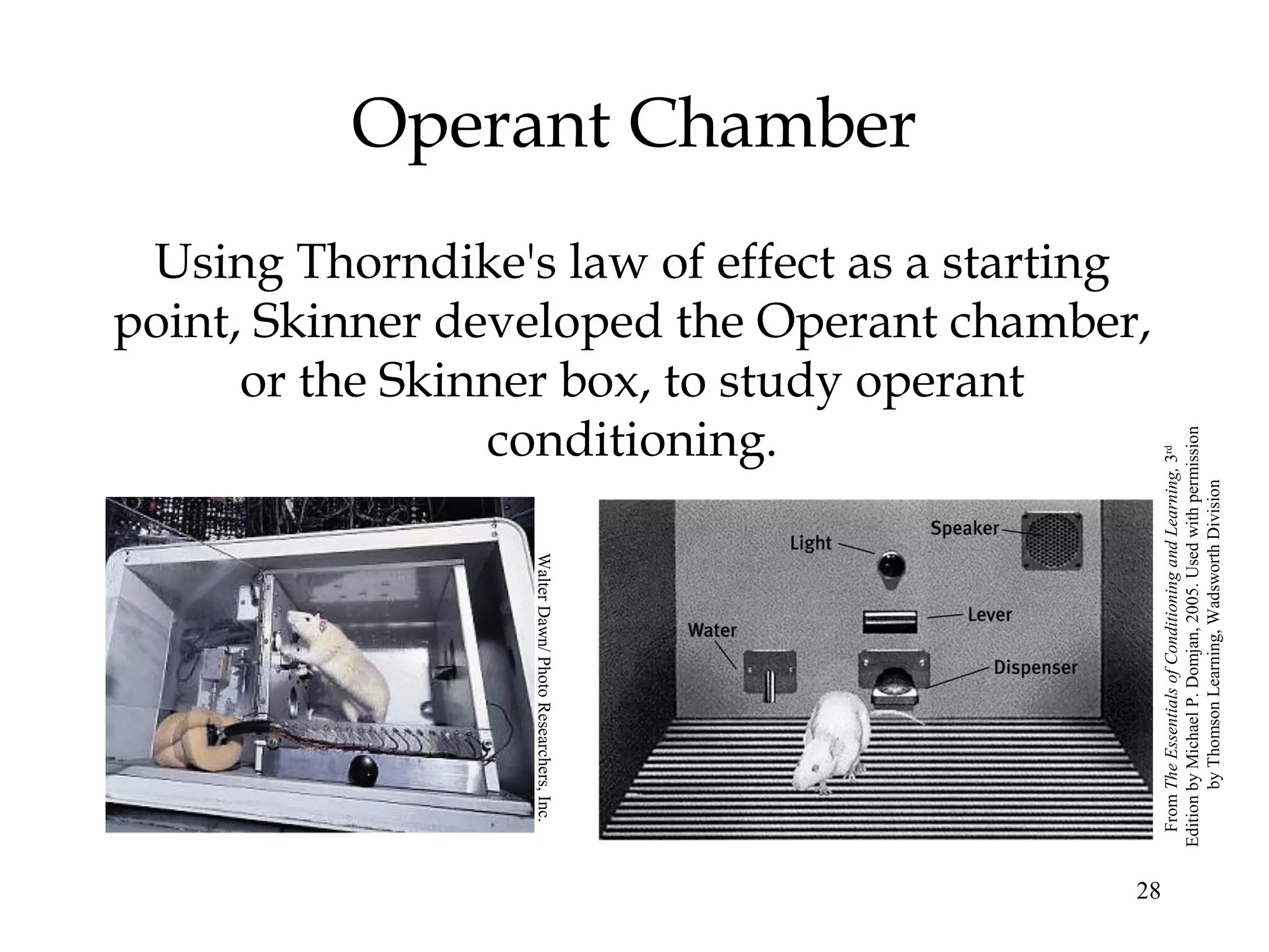 Operant Chamber
 Using Thorndike's law of effect as a starting
point, Skinner developed the Operant chamber,
      or the Skinner box, to study operant
                 conditioning.




                                                          Edition by Michael P. Domjan, 2005. Used with permission
                                                           From The Essentials of Conditioning and Learning, 3rd

                                                                  by Thomson Learning, Wadsworth Division
                  Walter Dawn/ Photo Researchers, Inc.




                                                         28
 