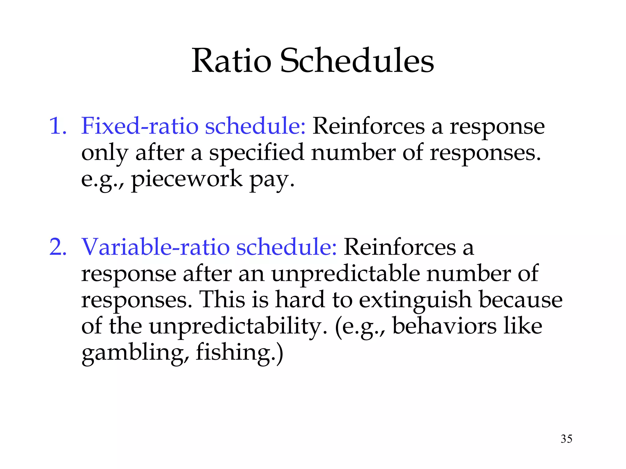 Ratio Schedules
1. Fixed-ratio schedule: Reinforces a response
   only after a specified number of responses.
   e.g., piecework pay.

2. Variable-ratio schedule: Reinforces a
   response after an unpredictable number of
   responses. This is hard to extinguish because
   of the unpredictability. (e.g., behaviors like
   gambling, fishing.)


                                                 35
 