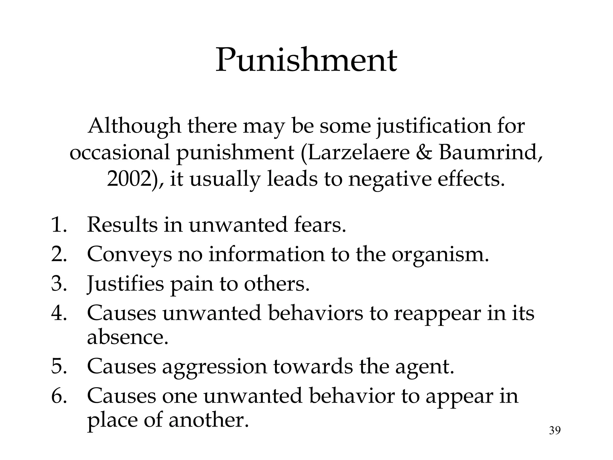 Punishment
       Although there may be some justification for
     occasional punishment (Larzelaere & Baumrind,
         2002), it usually leads to negative effects.

1. Results in unwanted fears.
2. Conveys no information to the organism.
3. Justifies pain to others.
4. Causes unwanted behaviors to reappear in its
   absence.
5. Causes aggression towards the agent.
6. Causes one unwanted behavior to appear in
   place of another.                                    39
 
