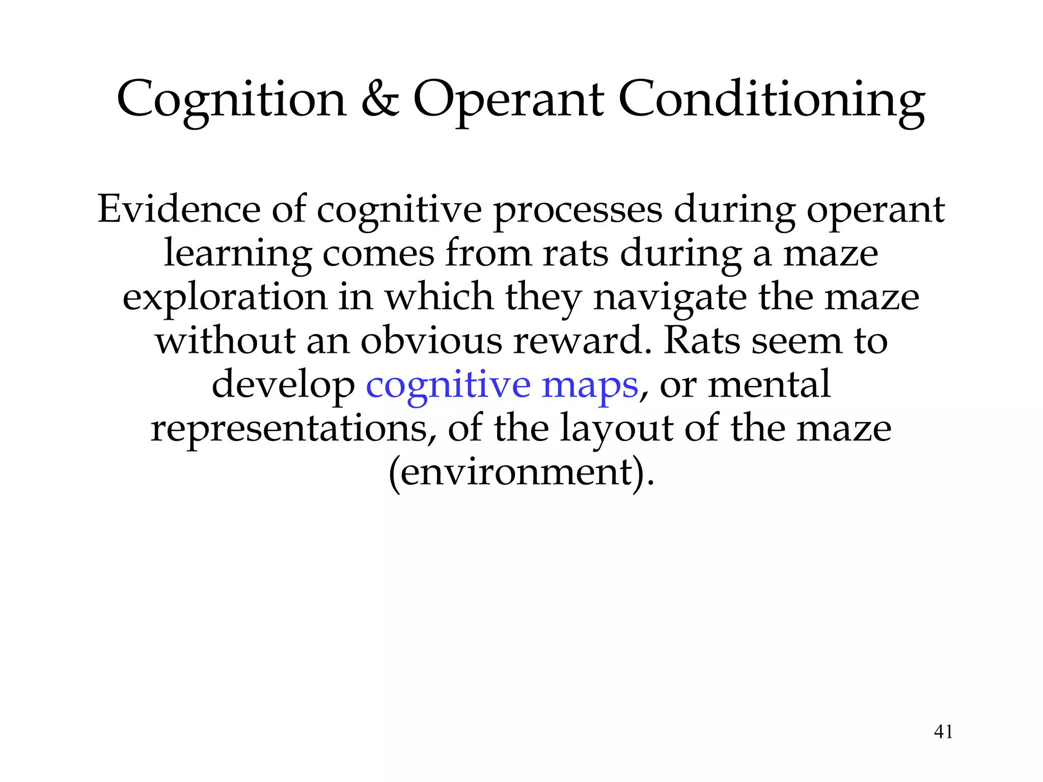 Cognition & Operant Conditioning

Evidence of cognitive processes during operant
    learning comes from rats during a maze
 exploration in which they navigate the maze
   without an obvious reward. Rats seem to
       develop cognitive maps, or mental
   representations, of the layout of the maze
                (environment).




                                             41
 