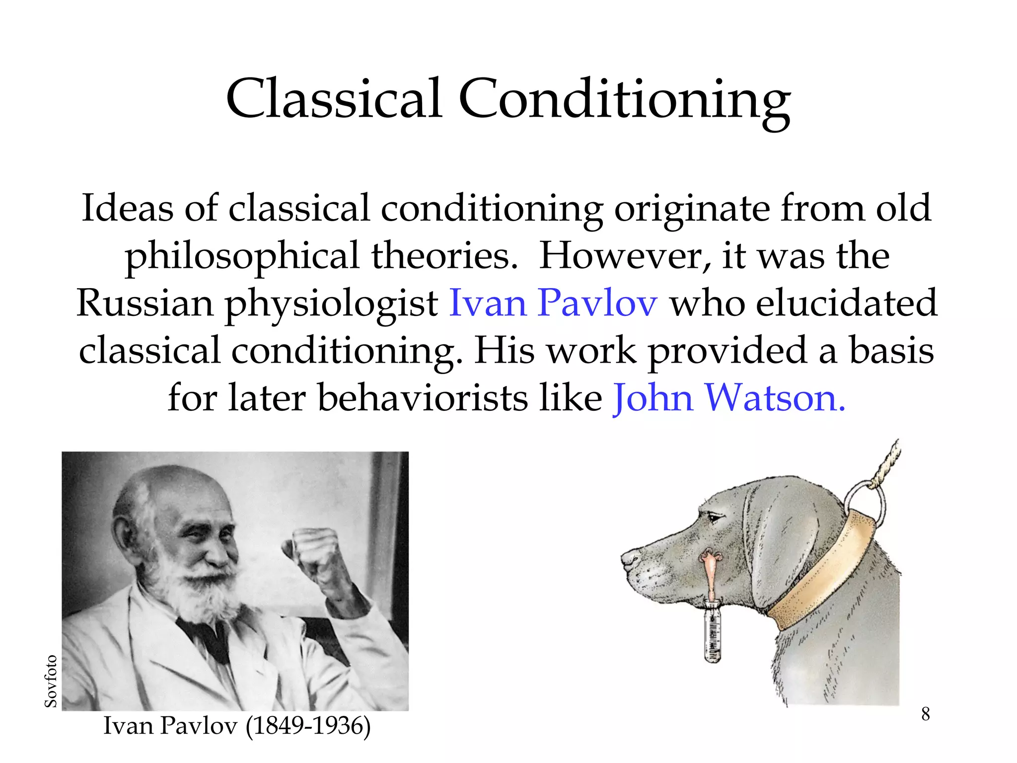 Classical Conditioning
          Ideas of classical conditioning originate from old
             philosophical theories. However, it was the
          Russian physiologist Ivan Pavlov who elucidated
          classical conditioning. His work provided a basis
                for later behaviorists like John Watson.
Sovfoto




                                                          8
           Ivan Pavlov (1849-1936)
 