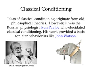 Classical Conditioning 
Ideas of classical conditioning originate from old 
philosophical theories. However, it was the 
Russian physiologist Ivan Pavlov who elucidated 
classical conditioning. His work provided a basis 
12 
for later behaviorists like John Watson. 
Ivan Pavlov (1849-1936) Sovfoto 
 
