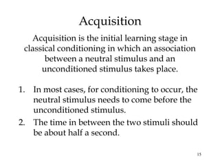 15 
Acquisition 
Acquisition is the initial learning stage in 
classical conditioning in which an association 
between a neutral stimulus and an 
unconditioned stimulus takes place. 
1. In most cases, for conditioning to occur, the 
neutral stimulus needs to come before the 
unconditioned stimulus. 
2. The time in between the two stimuli should 
be about half a second. 
 