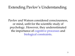 21 
Extending Pavlov’s Understanding 
Pavlov and Watson considered consciousness, 
or mind, unfit for the scientific study of 
psychology. However, they underestimated 
the importance of cognitive processes and 
biological constraints. 
 