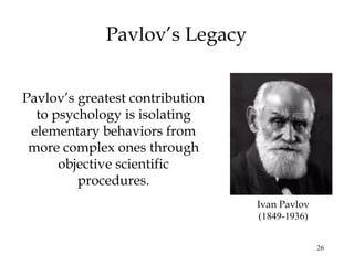 26 
Pavlov’s Legacy 
Pavlov’s greatest contribution 
to psychology is isolating 
elementary behaviors from 
more complex ones through 
objective scientific 
procedures. 
Ivan Pavlov 
(1849-1936) 
 