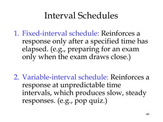 40 
Interval Schedules 
1. Fixed-interval schedule: Reinforces a 
response only after a specified time has 
elapsed. (e.g., preparing for an exam 
only when the exam draws close.) 
2. Variable-interval schedule: Reinforces a 
response at unpredictable time 
intervals, which produces slow, steady 
responses. (e.g., pop quiz.) 
 
