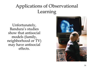 58 
Applications of Observational 
Learning 
Unfortunately, 
Bandura’s studies 
show that antisocial 
models (family, 
neighborhood or TV) 
may have antisocial 
effects. 
 