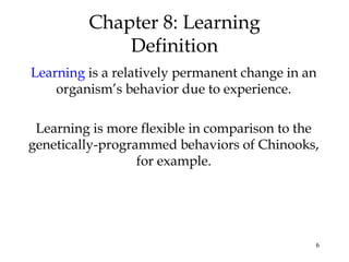 6 
Chapter 8: Learning 
Definition 
Learning is a relatively permanent change in an 
organism’s behavior due to experience. 
Learning is more flexible in comparison to the 
genetically-programmed behaviors of Chinooks, 
for example. 
 