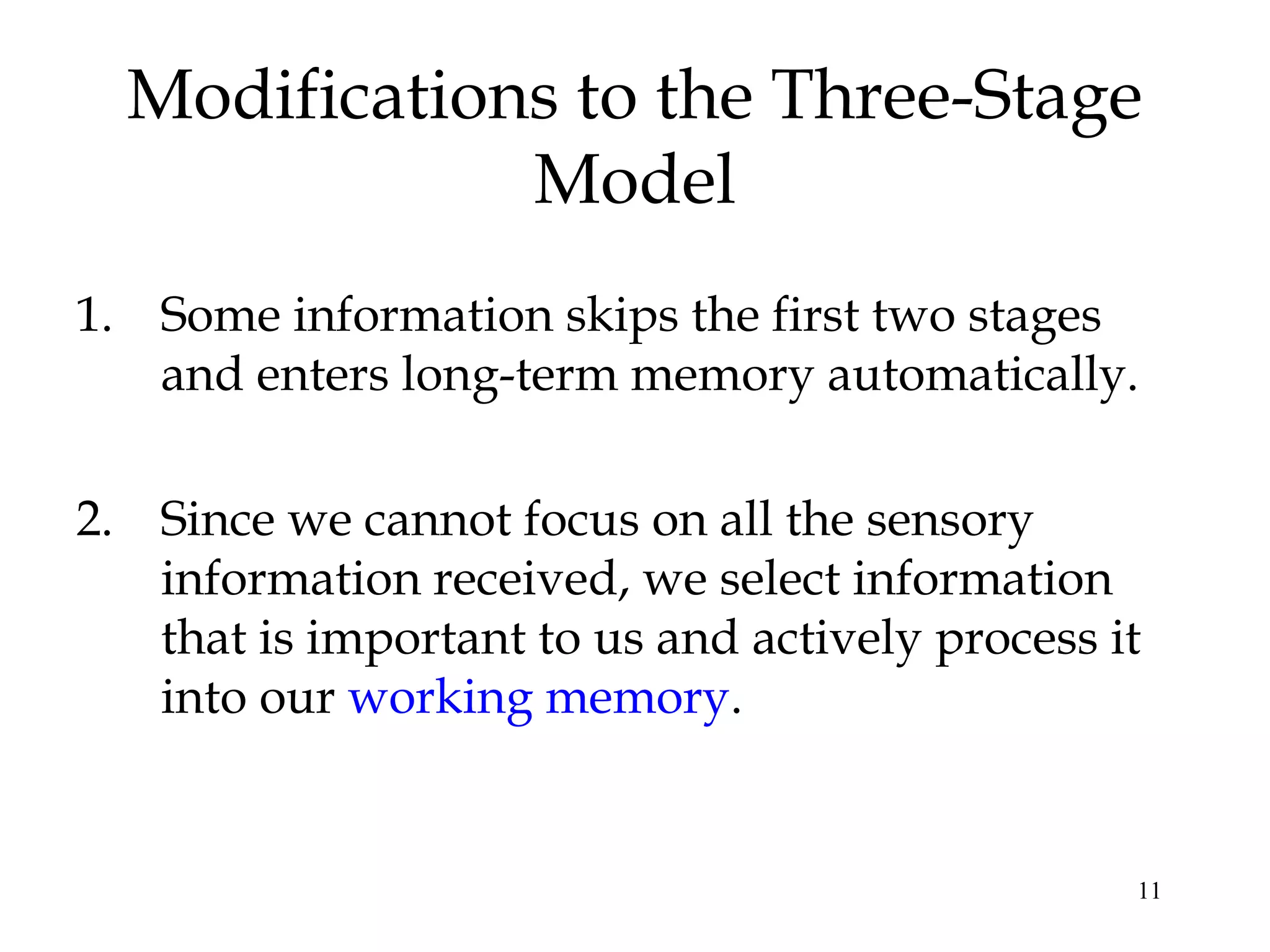 11
Modifications to the Three-Stage
Model
1. Some information skips the first two stages
and enters long-term memory automatically.
2. Since we cannot focus on all the sensory
information received, we select information
that is important to us and actively process it
into our working memory.
 