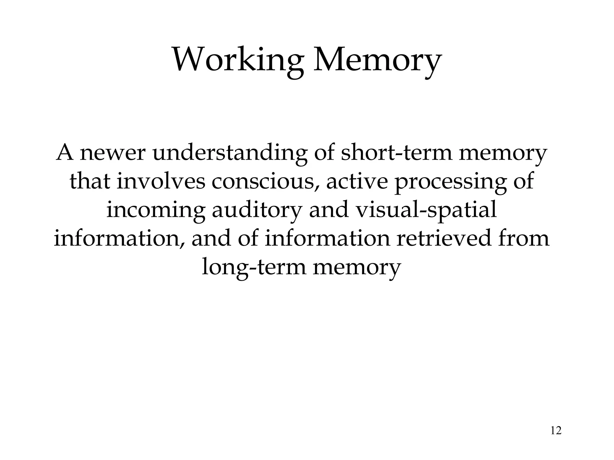 12
Working Memory
A newer understanding of short-term memory
that involves conscious, active processing of
incoming auditory and visual-spatial
information, and of information retrieved from
long-term memory
 