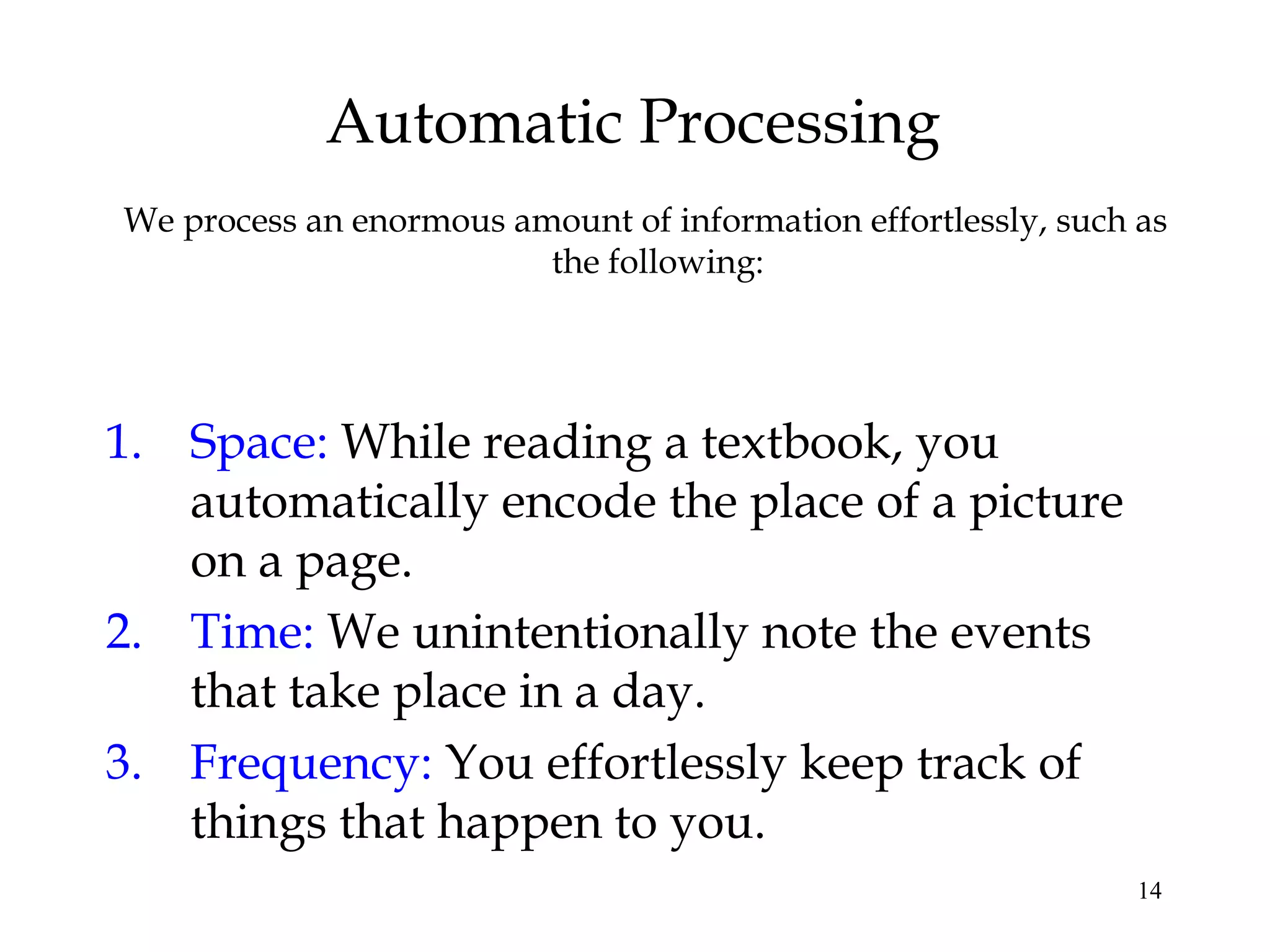 14
Automatic Processing
We process an enormous amount of information effortlessly, such as
the following:
1. Space: While reading a textbook, you
automatically encode the place of a picture
on a page.
2. Time: We unintentionally note the events
that take place in a day.
3. Frequency: You effortlessly keep track of
things that happen to you.
 