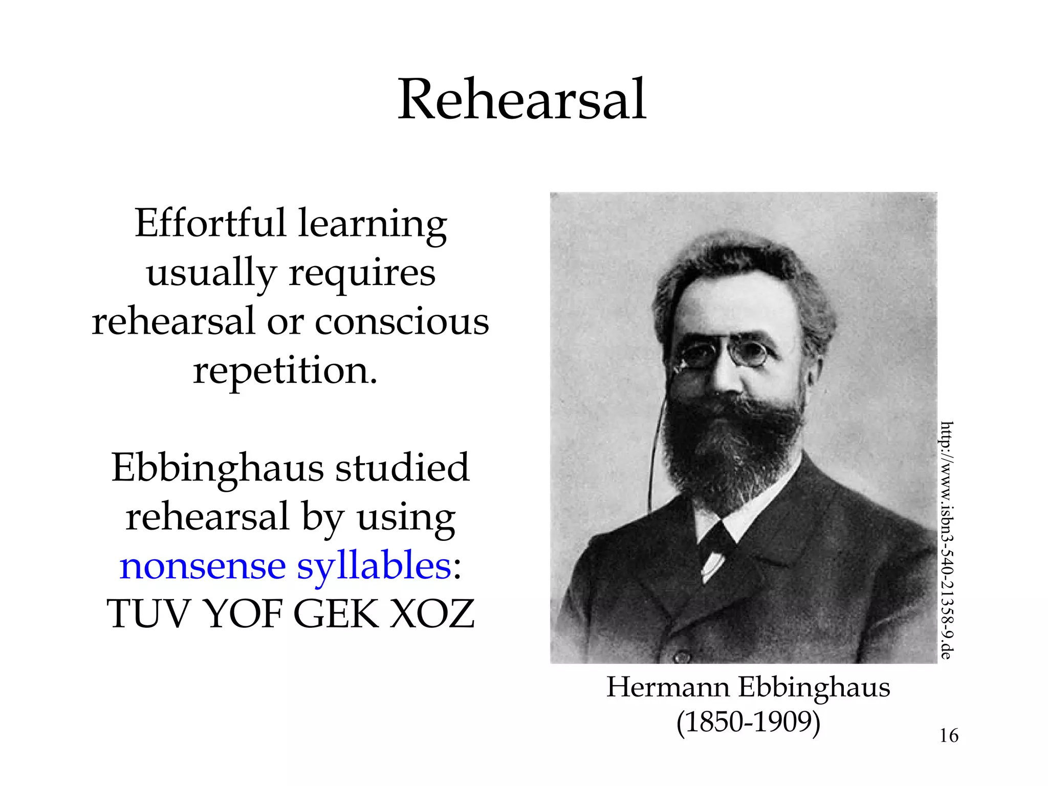 16
Rehearsal
Effortful learning
usually requires
rehearsal or conscious
repetition.
Ebbinghaus studied
rehearsal by using
nonsense syllables:
TUV YOF GEK XOZ
Hermann Ebbinghaus
(1850-1909)
http://www.isbn3-540-21358-9.de
 